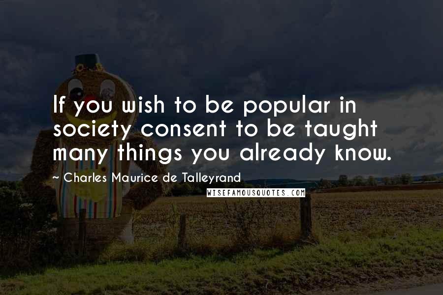 Charles Maurice De Talleyrand Quotes: If you wish to be popular in society consent to be taught many things you already know.