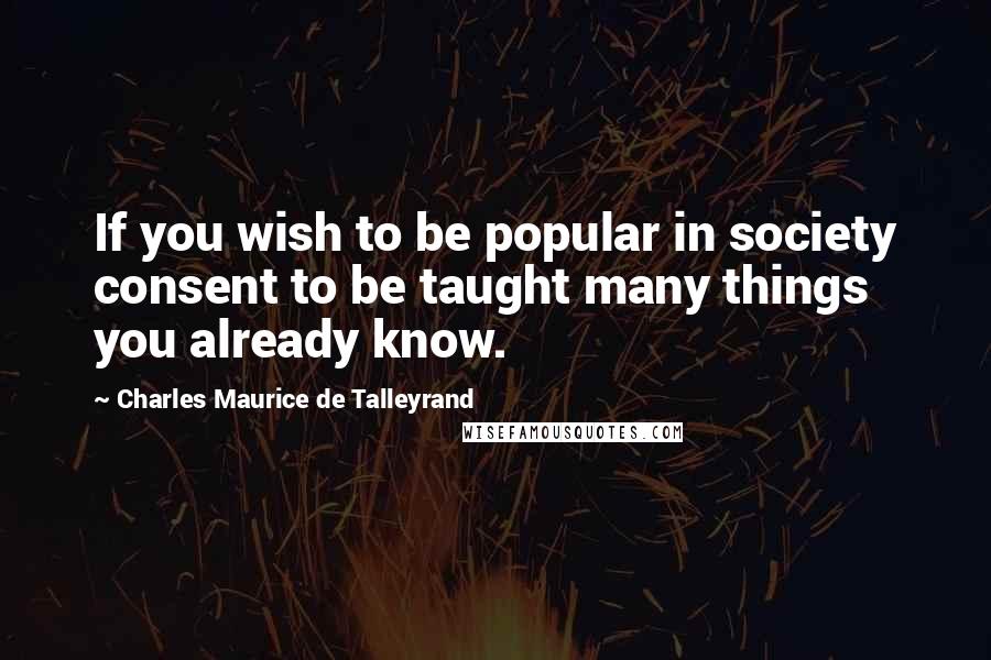 Charles Maurice De Talleyrand Quotes: If you wish to be popular in society consent to be taught many things you already know.