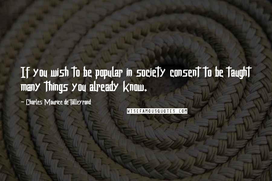 Charles Maurice De Talleyrand Quotes: If you wish to be popular in society consent to be taught many things you already know.