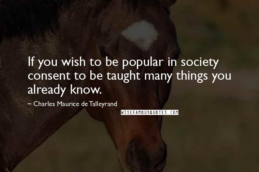 Charles Maurice De Talleyrand Quotes: If you wish to be popular in society consent to be taught many things you already know.