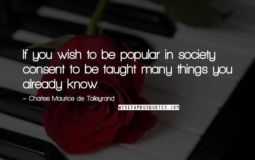 Charles Maurice De Talleyrand Quotes: If you wish to be popular in society consent to be taught many things you already know.