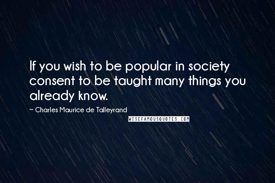 Charles Maurice De Talleyrand Quotes: If you wish to be popular in society consent to be taught many things you already know.