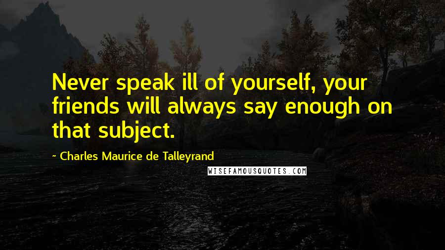 Charles Maurice De Talleyrand Quotes: Never speak ill of yourself, your friends will always say enough on that subject.