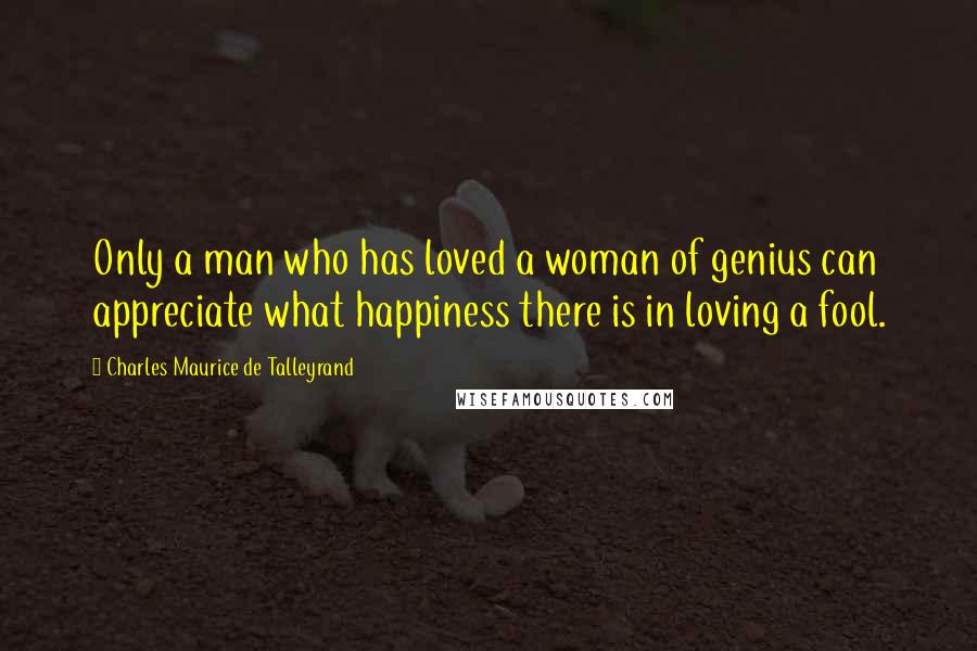 Charles Maurice De Talleyrand Quotes: Only a man who has loved a woman of genius can appreciate what happiness there is in loving a fool.