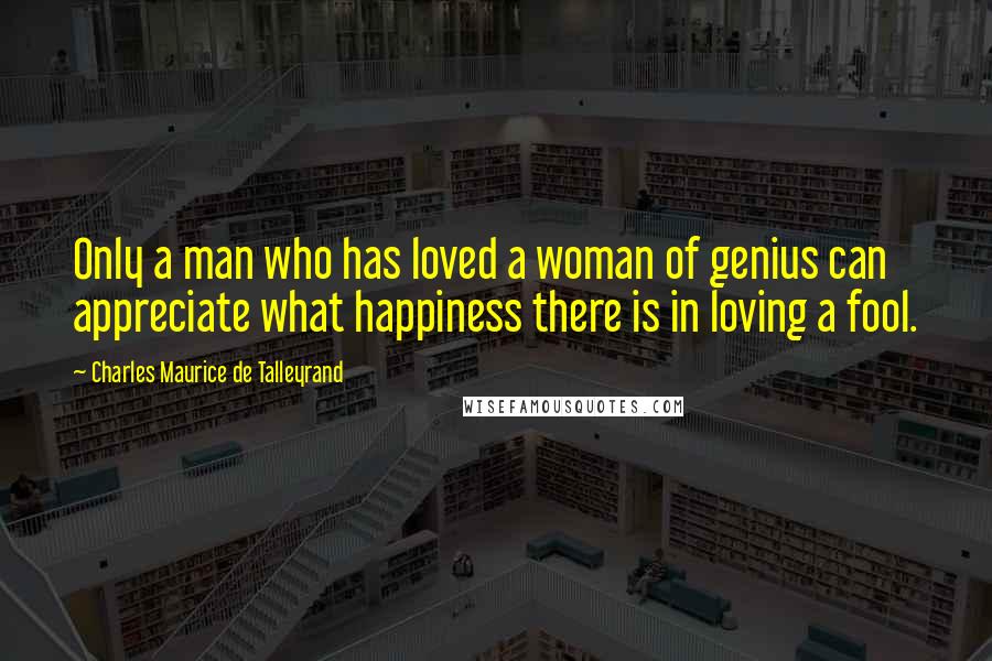 Charles Maurice De Talleyrand Quotes: Only a man who has loved a woman of genius can appreciate what happiness there is in loving a fool.