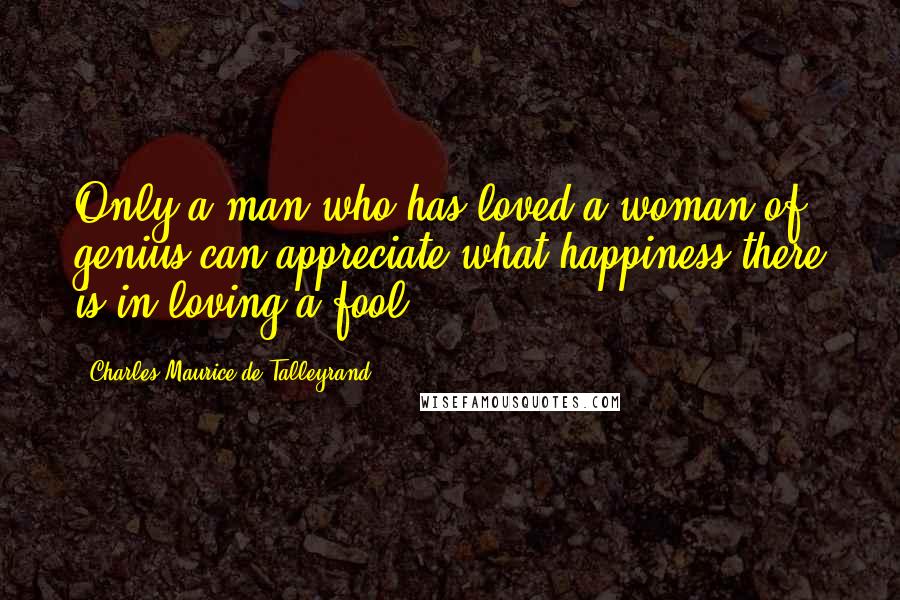 Charles Maurice De Talleyrand Quotes: Only a man who has loved a woman of genius can appreciate what happiness there is in loving a fool.