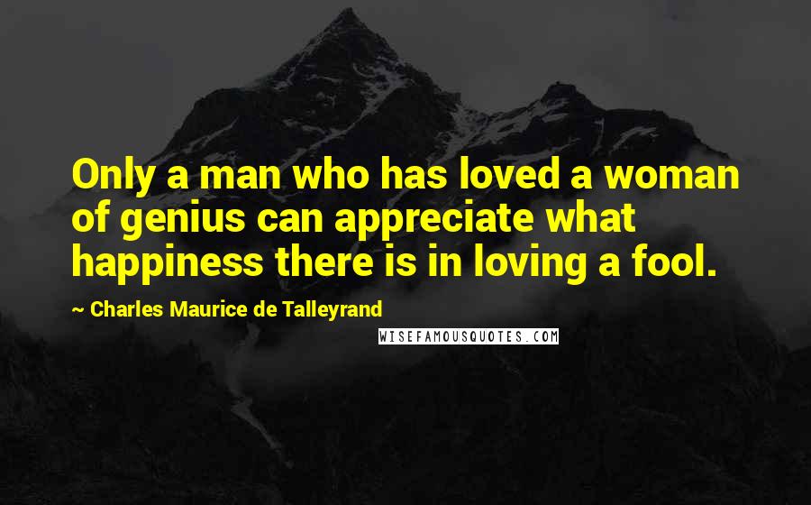 Charles Maurice De Talleyrand Quotes: Only a man who has loved a woman of genius can appreciate what happiness there is in loving a fool.