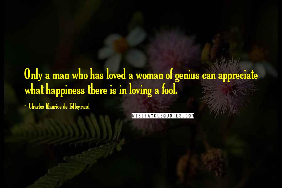 Charles Maurice De Talleyrand Quotes: Only a man who has loved a woman of genius can appreciate what happiness there is in loving a fool.