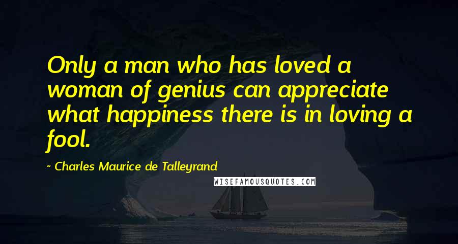 Charles Maurice De Talleyrand Quotes: Only a man who has loved a woman of genius can appreciate what happiness there is in loving a fool.