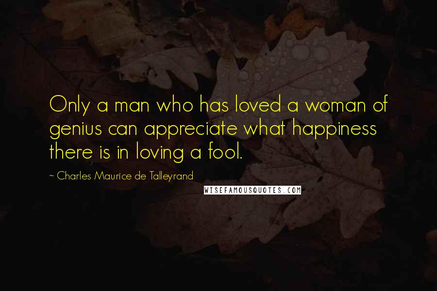 Charles Maurice De Talleyrand Quotes: Only a man who has loved a woman of genius can appreciate what happiness there is in loving a fool.