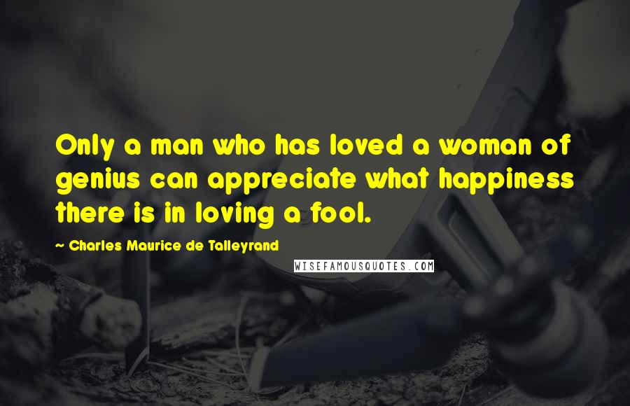 Charles Maurice De Talleyrand Quotes: Only a man who has loved a woman of genius can appreciate what happiness there is in loving a fool.