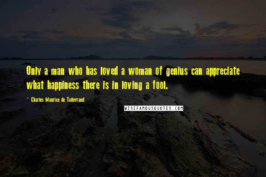 Charles Maurice De Talleyrand Quotes: Only a man who has loved a woman of genius can appreciate what happiness there is in loving a fool.