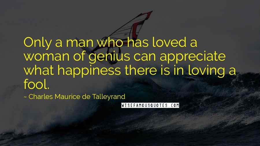 Charles Maurice De Talleyrand Quotes: Only a man who has loved a woman of genius can appreciate what happiness there is in loving a fool.