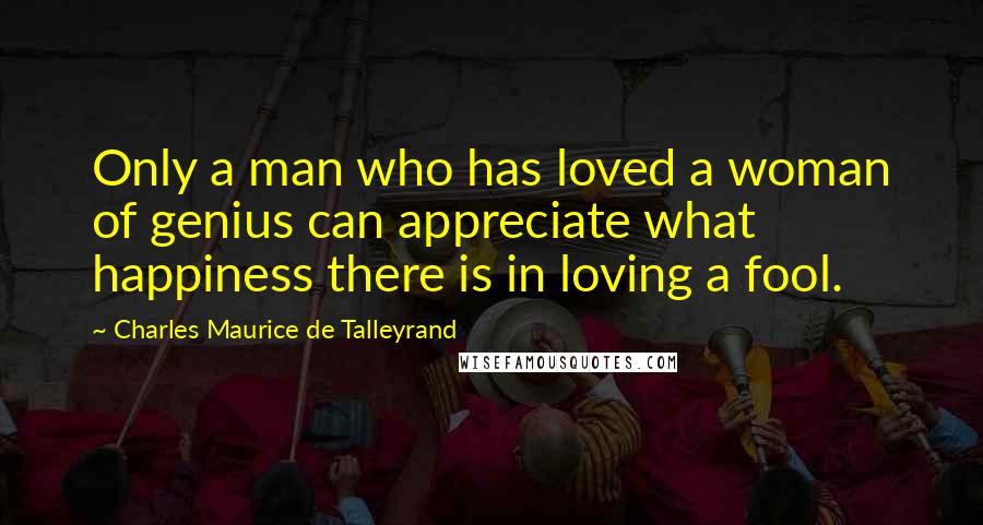 Charles Maurice De Talleyrand Quotes: Only a man who has loved a woman of genius can appreciate what happiness there is in loving a fool.