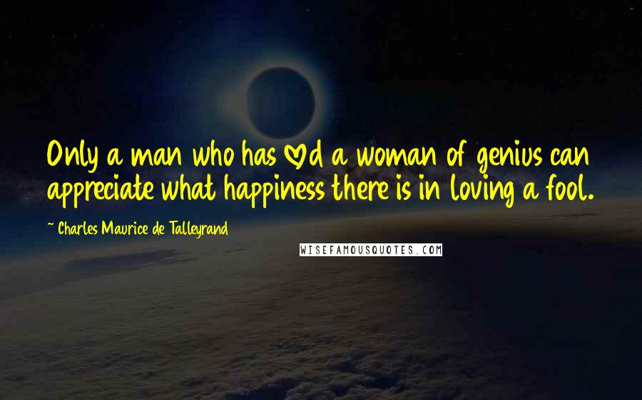Charles Maurice De Talleyrand Quotes: Only a man who has loved a woman of genius can appreciate what happiness there is in loving a fool.