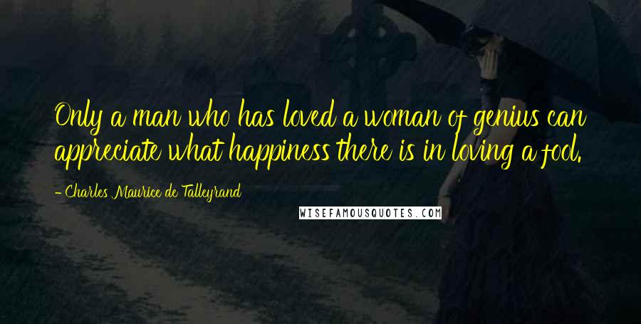 Charles Maurice De Talleyrand Quotes: Only a man who has loved a woman of genius can appreciate what happiness there is in loving a fool.