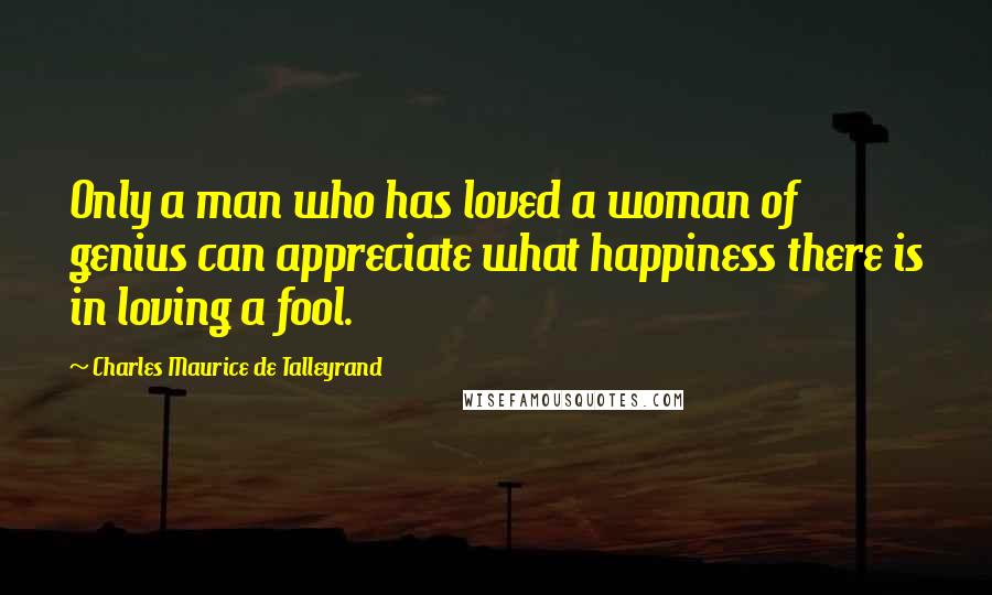 Charles Maurice De Talleyrand Quotes: Only a man who has loved a woman of genius can appreciate what happiness there is in loving a fool.