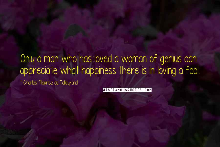 Charles Maurice De Talleyrand Quotes: Only a man who has loved a woman of genius can appreciate what happiness there is in loving a fool.