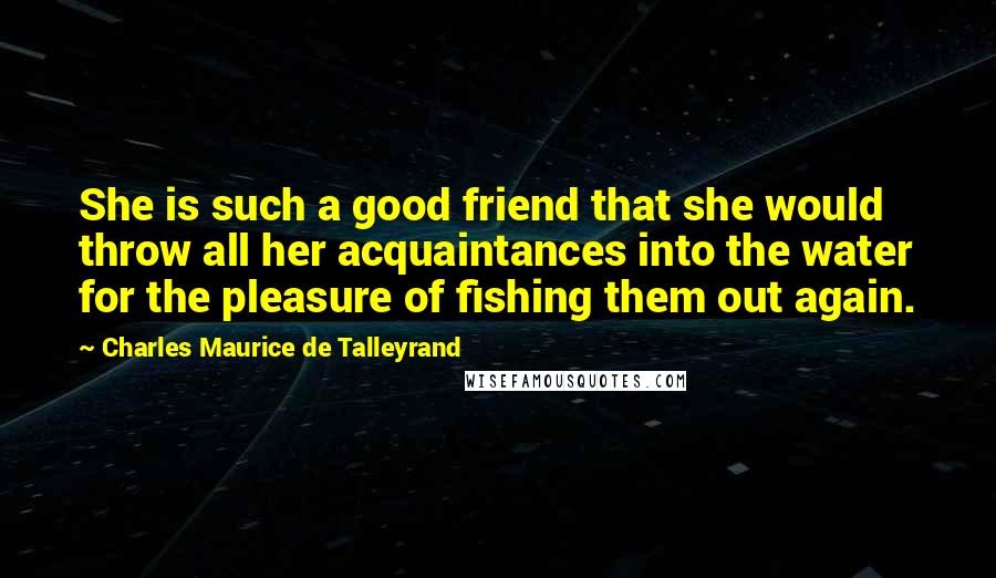 Charles Maurice De Talleyrand Quotes: She is such a good friend that she would throw all her acquaintances into the water for the pleasure of fishing them out again.