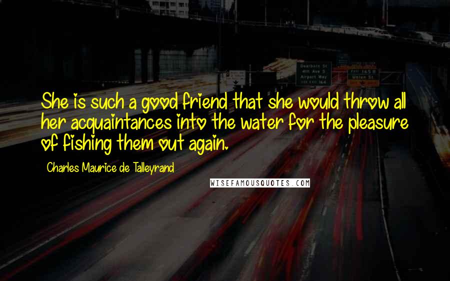 Charles Maurice De Talleyrand Quotes: She is such a good friend that she would throw all her acquaintances into the water for the pleasure of fishing them out again.