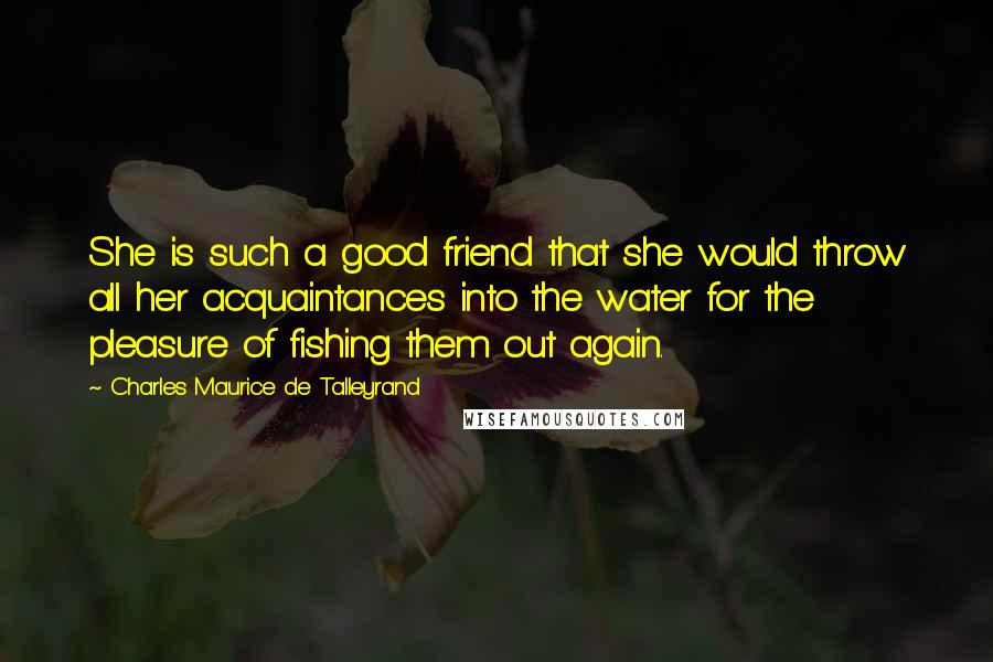 Charles Maurice De Talleyrand Quotes: She is such a good friend that she would throw all her acquaintances into the water for the pleasure of fishing them out again.