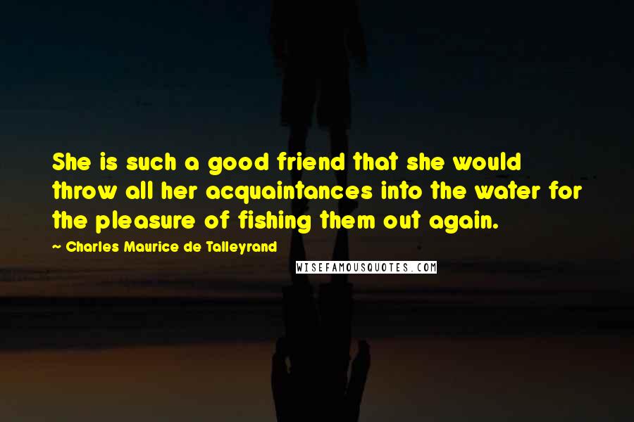 Charles Maurice De Talleyrand Quotes: She is such a good friend that she would throw all her acquaintances into the water for the pleasure of fishing them out again.