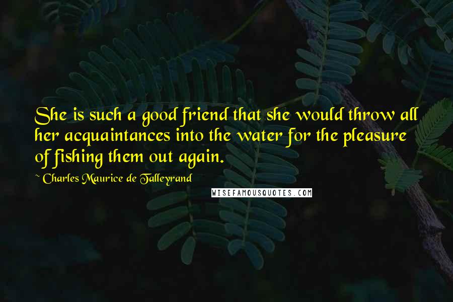 Charles Maurice De Talleyrand Quotes: She is such a good friend that she would throw all her acquaintances into the water for the pleasure of fishing them out again.