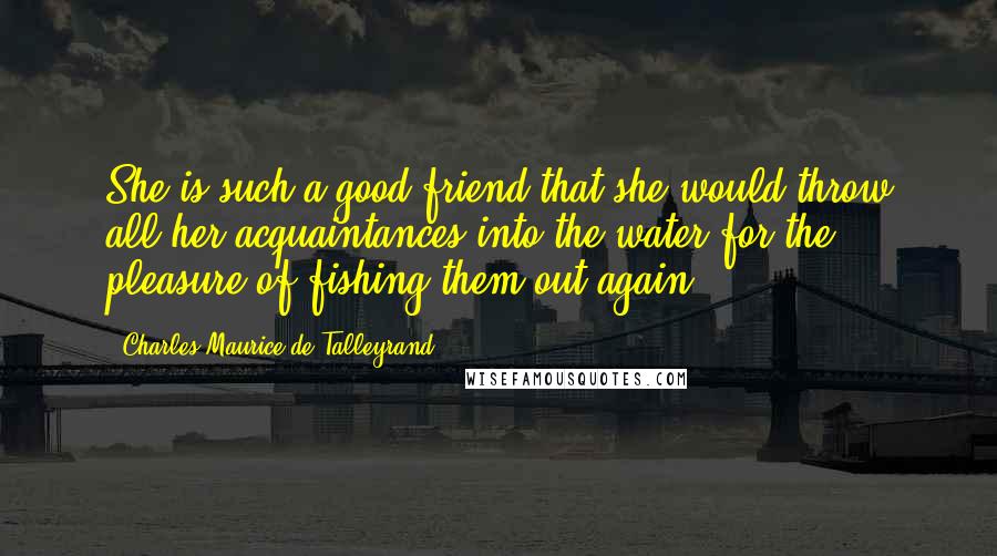 Charles Maurice De Talleyrand Quotes: She is such a good friend that she would throw all her acquaintances into the water for the pleasure of fishing them out again.