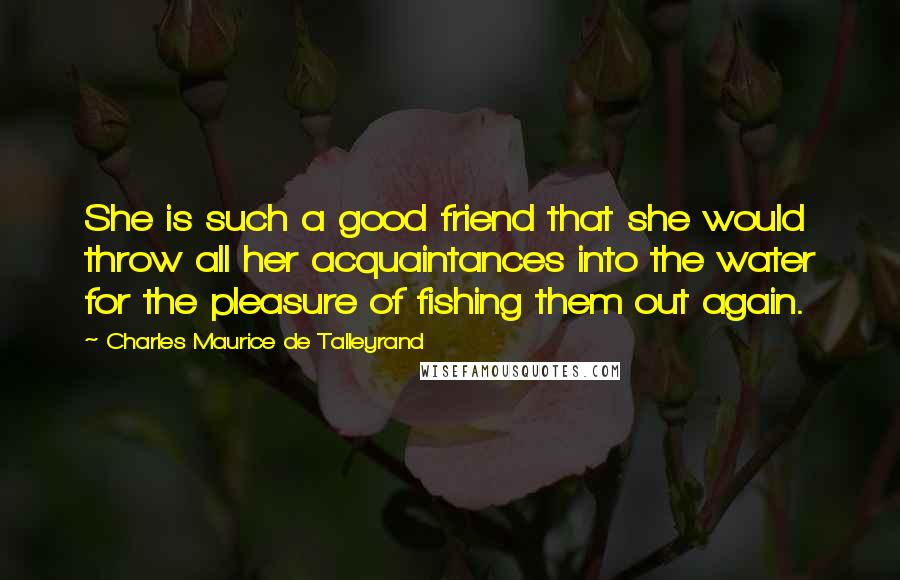 Charles Maurice De Talleyrand Quotes: She is such a good friend that she would throw all her acquaintances into the water for the pleasure of fishing them out again.