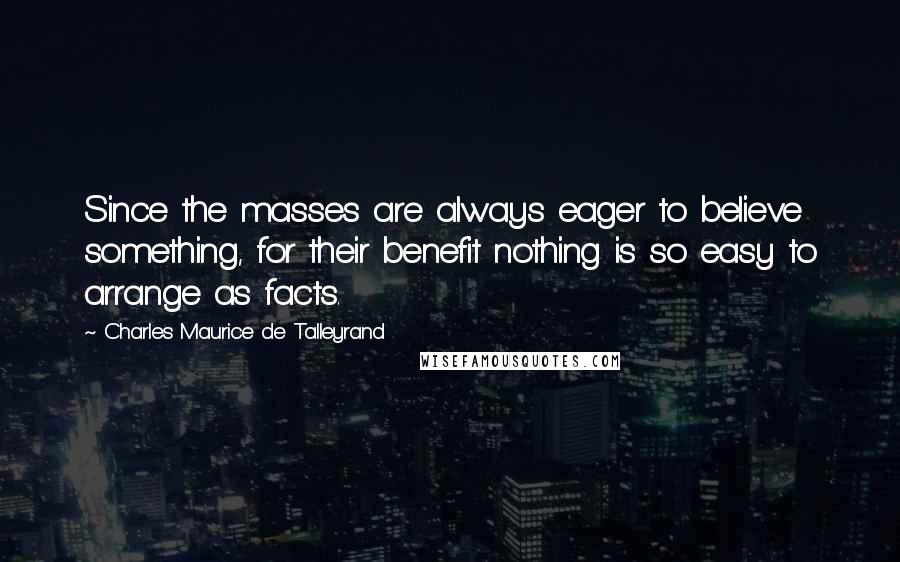 Charles Maurice De Talleyrand Quotes: Since the masses are always eager to believe something, for their benefit nothing is so easy to arrange as facts.