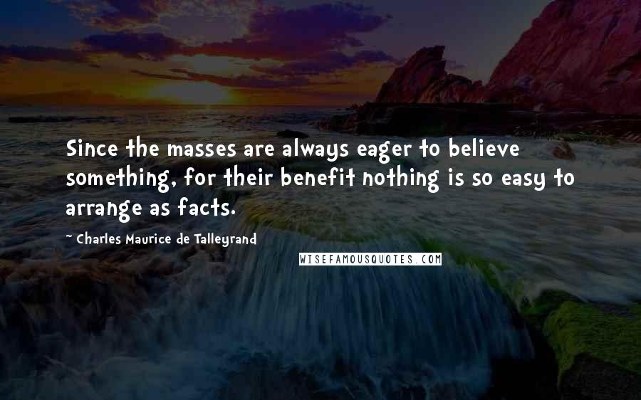 Charles Maurice De Talleyrand Quotes: Since the masses are always eager to believe something, for their benefit nothing is so easy to arrange as facts.