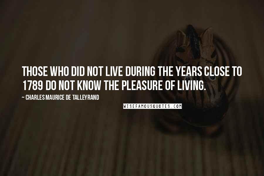 Charles Maurice De Talleyrand Quotes: Those who did not live during the years close to 1789 do not know the pleasure of living.