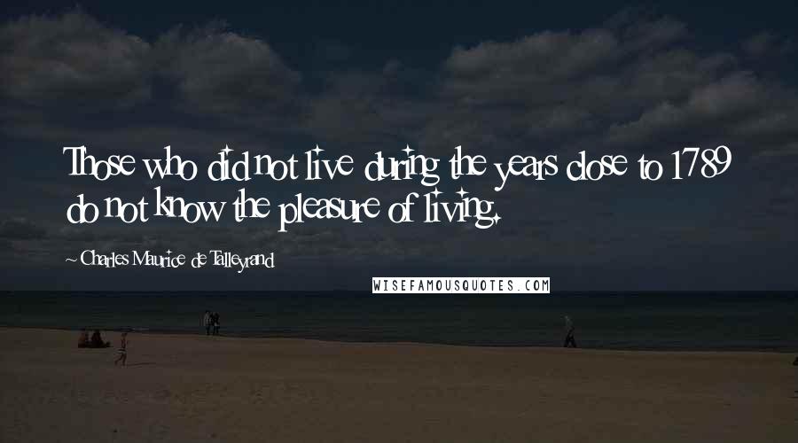 Charles Maurice De Talleyrand Quotes: Those who did not live during the years close to 1789 do not know the pleasure of living.