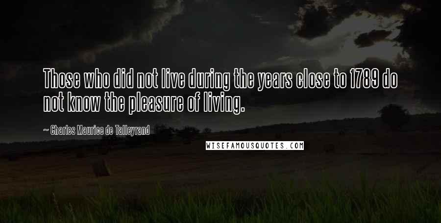 Charles Maurice De Talleyrand Quotes: Those who did not live during the years close to 1789 do not know the pleasure of living.