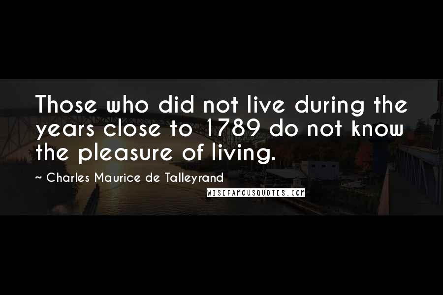 Charles Maurice De Talleyrand Quotes: Those who did not live during the years close to 1789 do not know the pleasure of living.