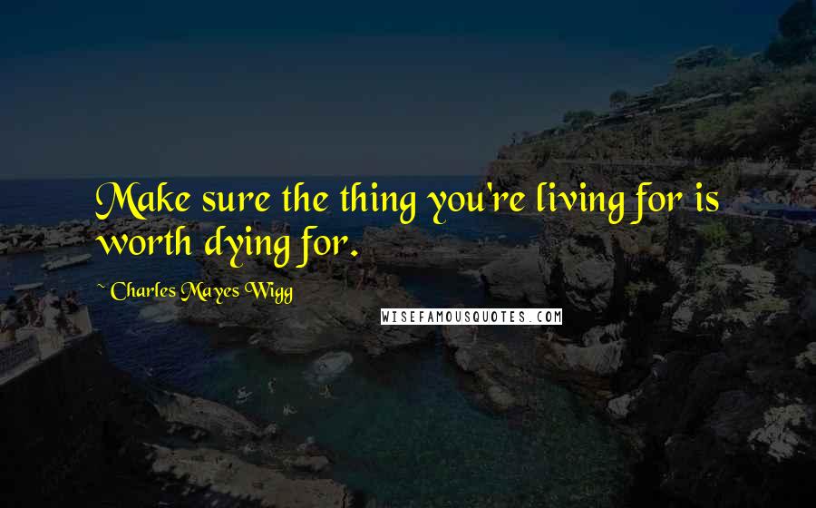 Charles Mayes Wigg Quotes: Make sure the thing you're living for is worth dying for.