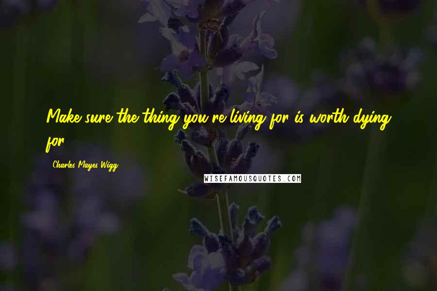 Charles Mayes Wigg Quotes: Make sure the thing you're living for is worth dying for.