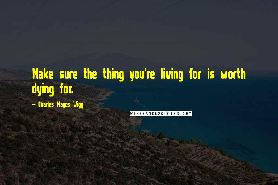 Charles Mayes Wigg Quotes: Make sure the thing you're living for is worth dying for.