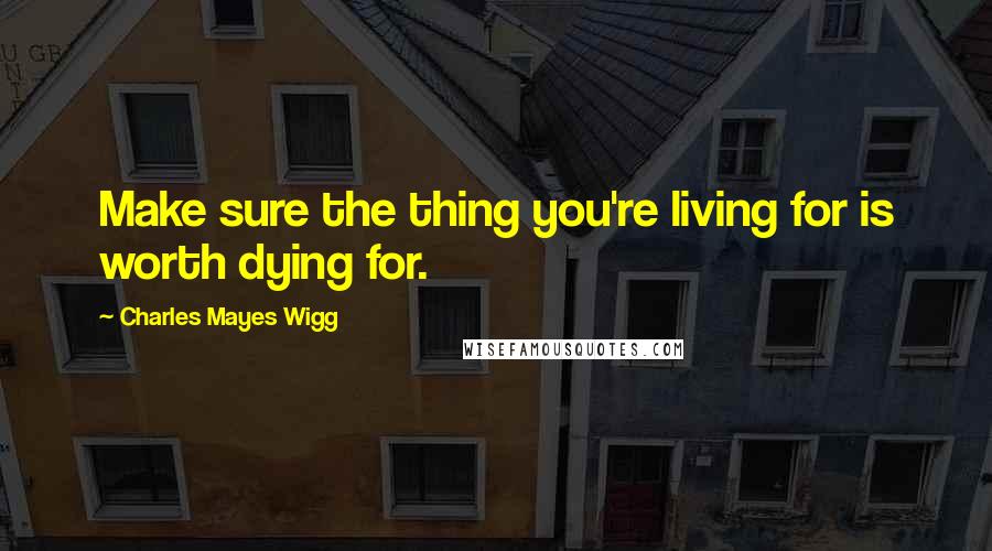 Charles Mayes Wigg Quotes: Make sure the thing you're living for is worth dying for.