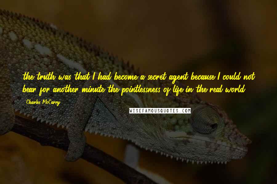 Charles McCarry Quotes: the truth was that I had become a secret agent because I could not bear for another minute the pointlessness of life in the real world.