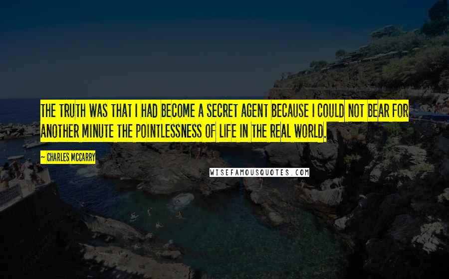 Charles McCarry Quotes: the truth was that I had become a secret agent because I could not bear for another minute the pointlessness of life in the real world.