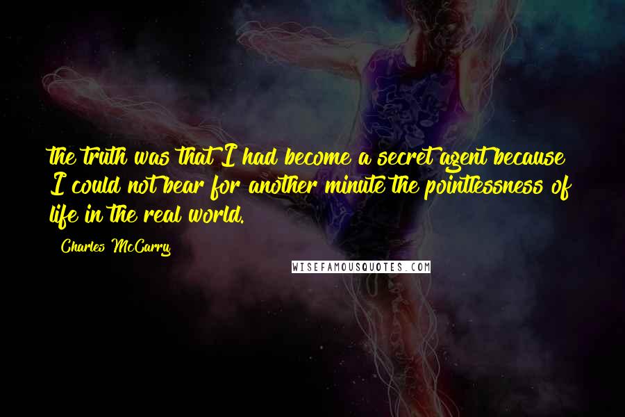 Charles McCarry Quotes: the truth was that I had become a secret agent because I could not bear for another minute the pointlessness of life in the real world.