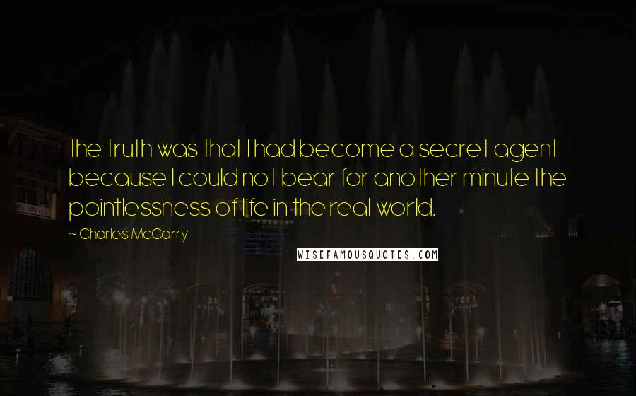 Charles McCarry Quotes: the truth was that I had become a secret agent because I could not bear for another minute the pointlessness of life in the real world.