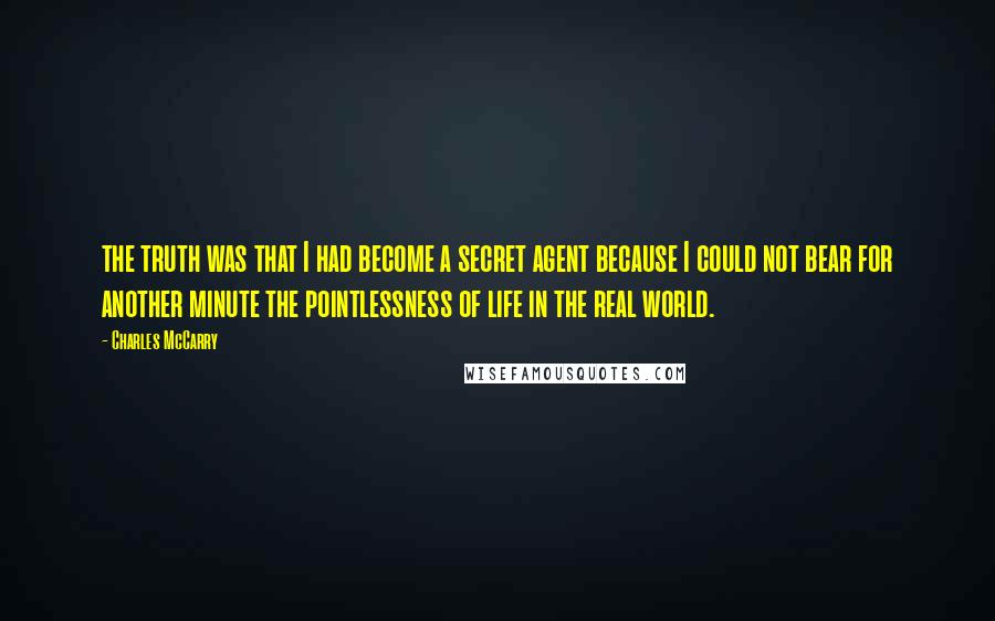 Charles McCarry Quotes: the truth was that I had become a secret agent because I could not bear for another minute the pointlessness of life in the real world.