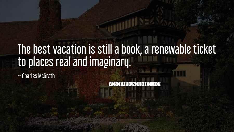 Charles McGrath Quotes: The best vacation is still a book, a renewable ticket to places real and imaginary.
