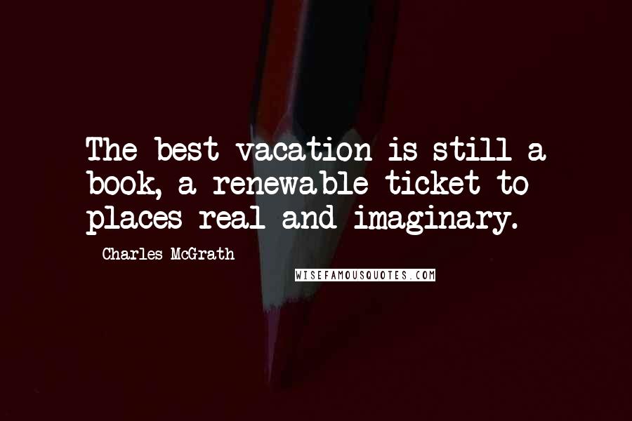 Charles McGrath Quotes: The best vacation is still a book, a renewable ticket to places real and imaginary.