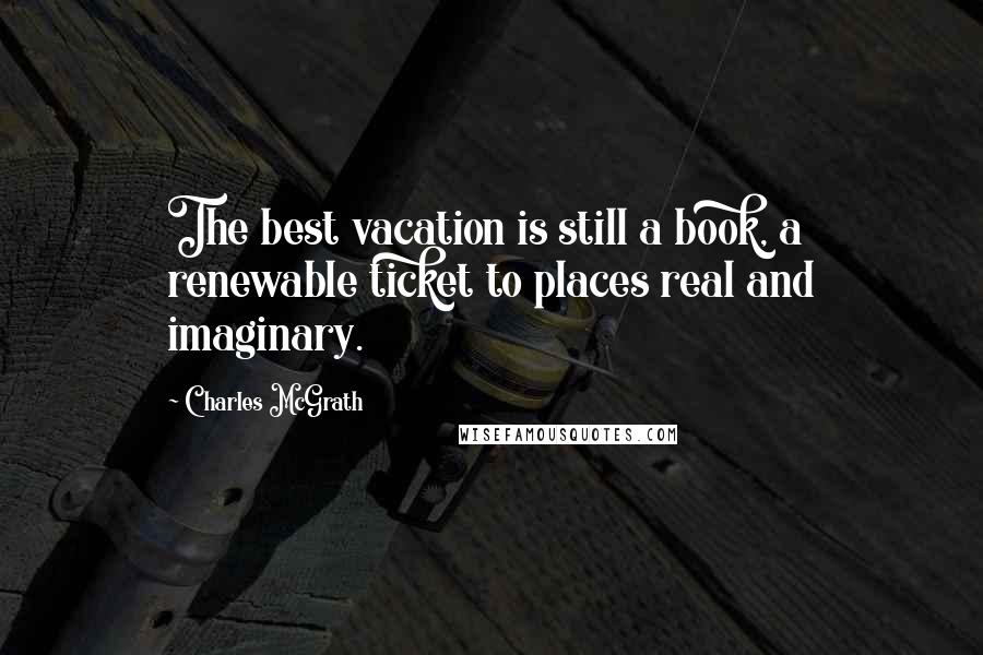 Charles McGrath Quotes: The best vacation is still a book, a renewable ticket to places real and imaginary.