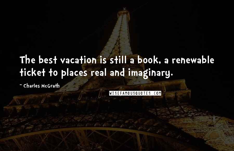 Charles McGrath Quotes: The best vacation is still a book, a renewable ticket to places real and imaginary.