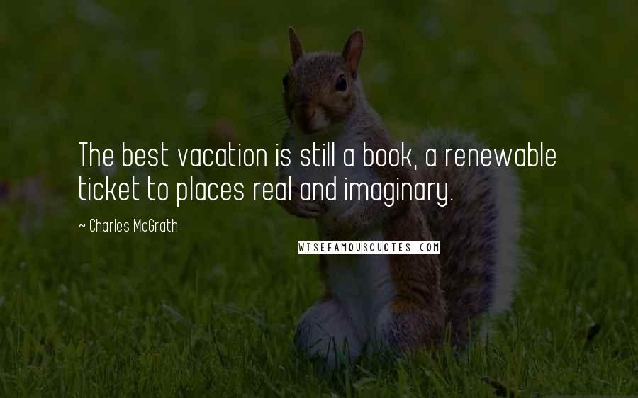 Charles McGrath Quotes: The best vacation is still a book, a renewable ticket to places real and imaginary.