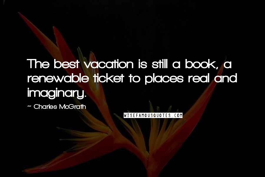 Charles McGrath Quotes: The best vacation is still a book, a renewable ticket to places real and imaginary.